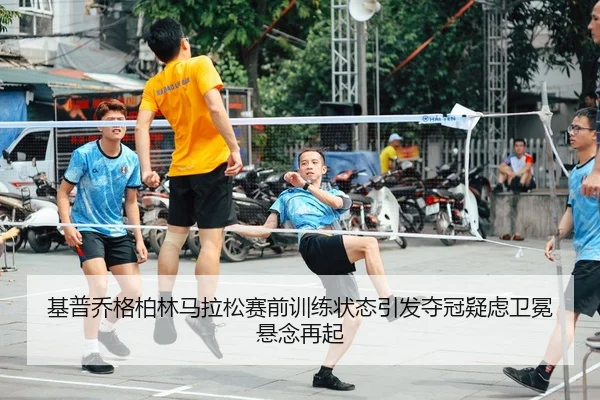 基普乔格柏林马拉松赛前训练状态引发夺冠疑虑卫冕悬念再起